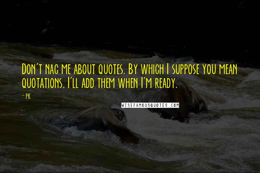 PK Quotes: Don't nag me about quotes. By which I suppose you mean quotations. I'll add them when I'm ready.