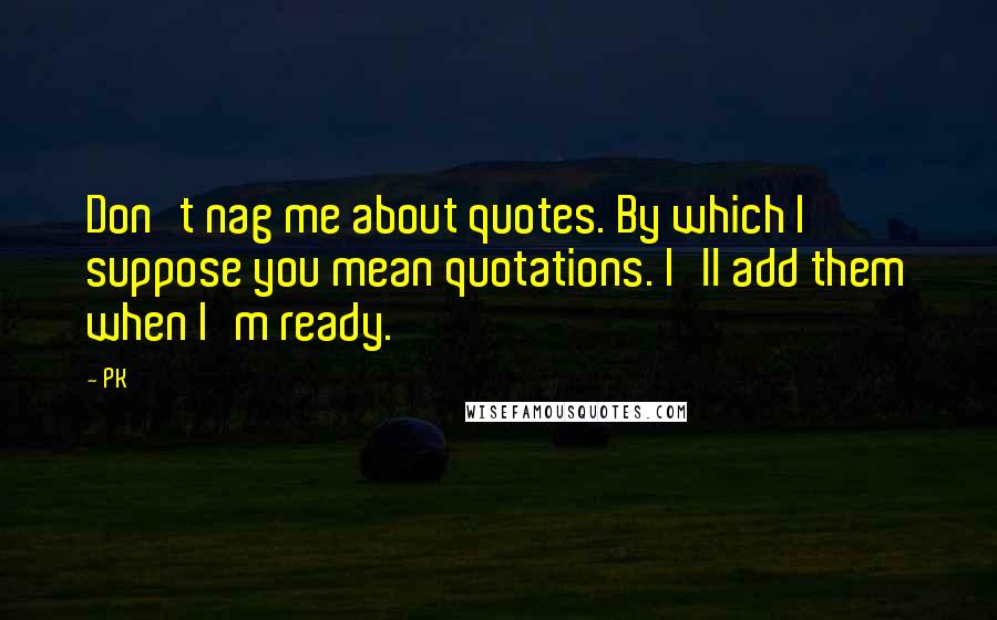 PK Quotes: Don't nag me about quotes. By which I suppose you mean quotations. I'll add them when I'm ready.