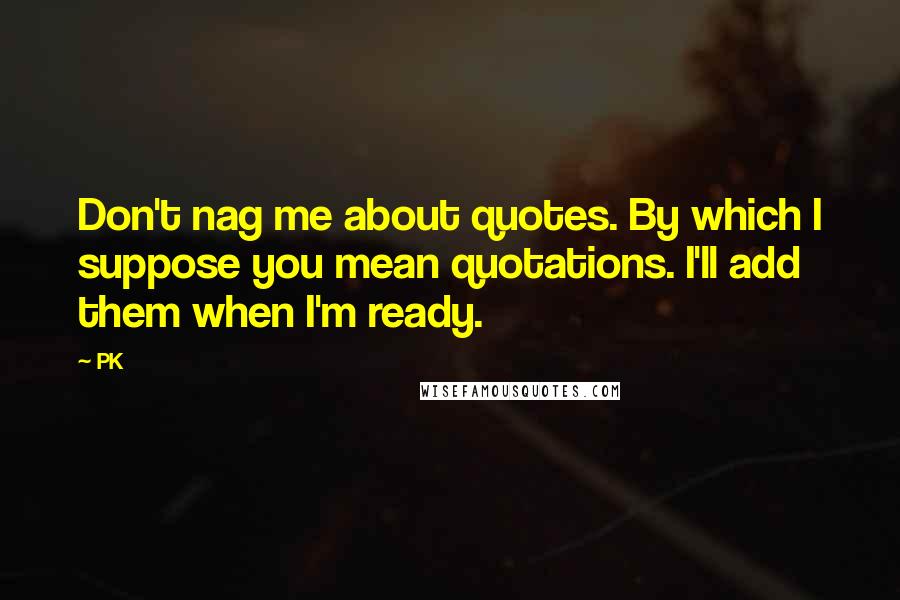 PK Quotes: Don't nag me about quotes. By which I suppose you mean quotations. I'll add them when I'm ready.