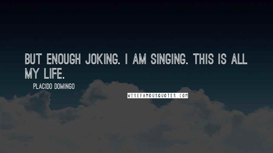 Placido Domingo Quotes: But enough joking. I am singing. This is all my life.