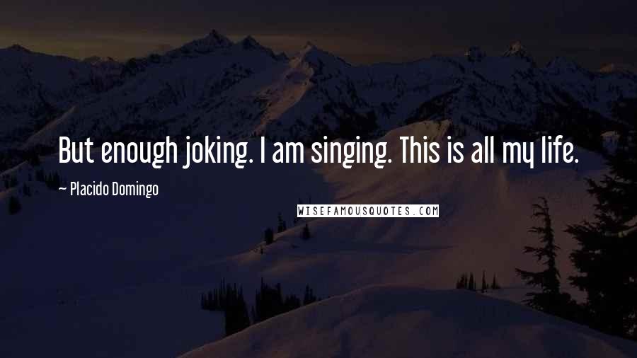 Placido Domingo Quotes: But enough joking. I am singing. This is all my life.
