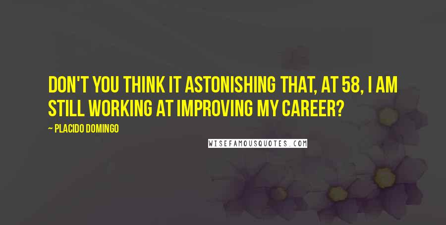 Placido Domingo Quotes: Don't you think it astonishing that, at 58, I am still working at improving my career?