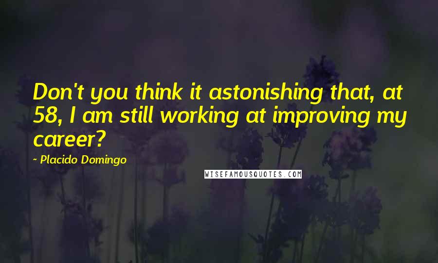 Placido Domingo Quotes: Don't you think it astonishing that, at 58, I am still working at improving my career?