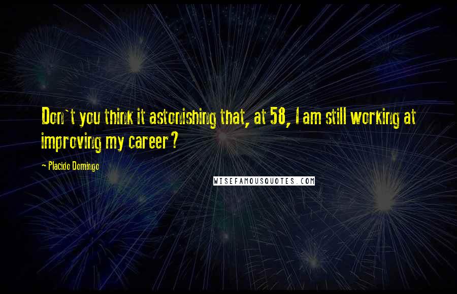 Placido Domingo Quotes: Don't you think it astonishing that, at 58, I am still working at improving my career?