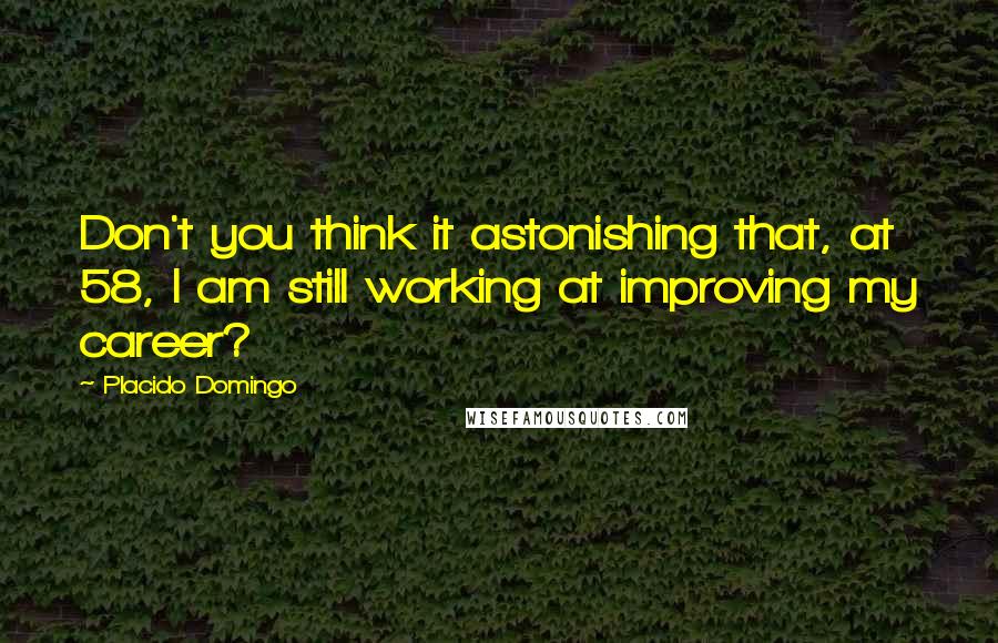 Placido Domingo Quotes: Don't you think it astonishing that, at 58, I am still working at improving my career?