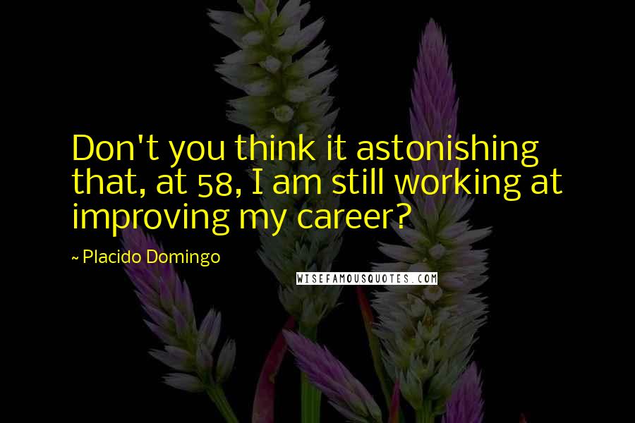 Placido Domingo Quotes: Don't you think it astonishing that, at 58, I am still working at improving my career?