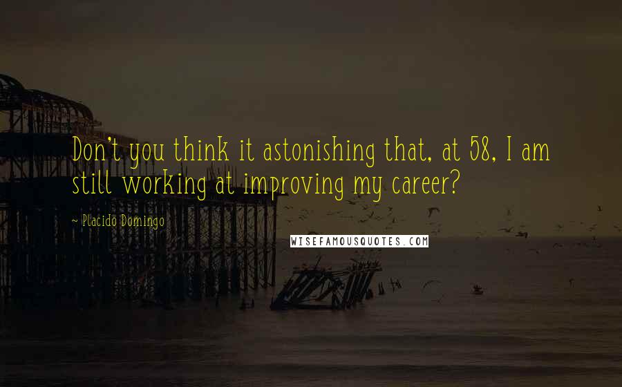 Placido Domingo Quotes: Don't you think it astonishing that, at 58, I am still working at improving my career?