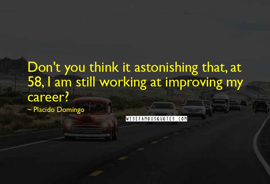 Placido Domingo Quotes: Don't you think it astonishing that, at 58, I am still working at improving my career?