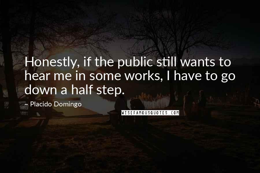 Placido Domingo Quotes: Honestly, if the public still wants to hear me in some works, I have to go down a half step.