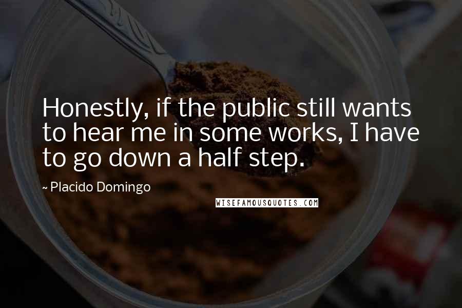Placido Domingo Quotes: Honestly, if the public still wants to hear me in some works, I have to go down a half step.