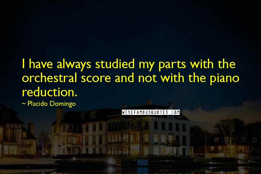 Placido Domingo Quotes: I have always studied my parts with the orchestral score and not with the piano reduction.