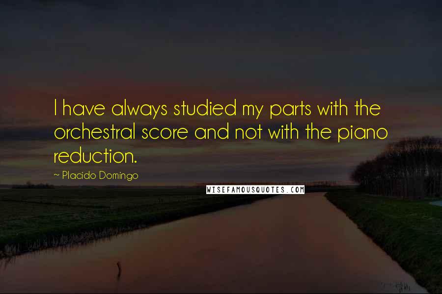 Placido Domingo Quotes: I have always studied my parts with the orchestral score and not with the piano reduction.