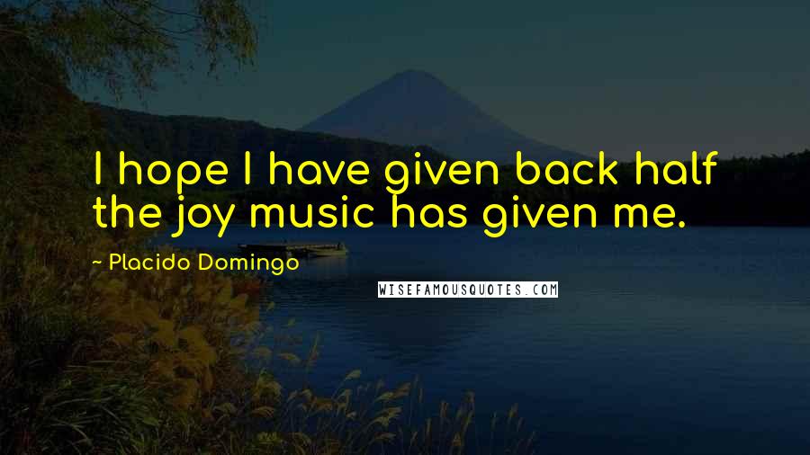 Placido Domingo Quotes: I hope I have given back half the joy music has given me.