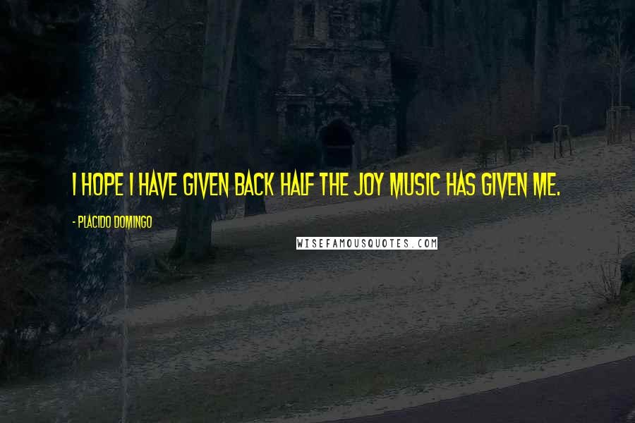Placido Domingo Quotes: I hope I have given back half the joy music has given me.