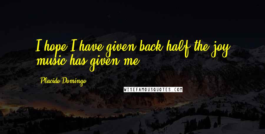 Placido Domingo Quotes: I hope I have given back half the joy music has given me.