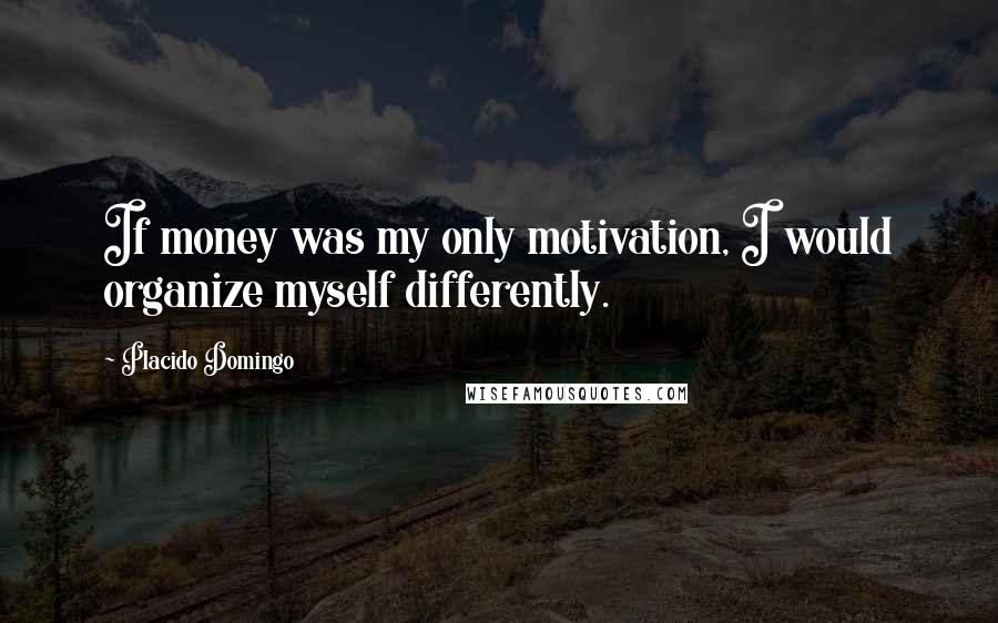 Placido Domingo Quotes: If money was my only motivation, I would organize myself differently.