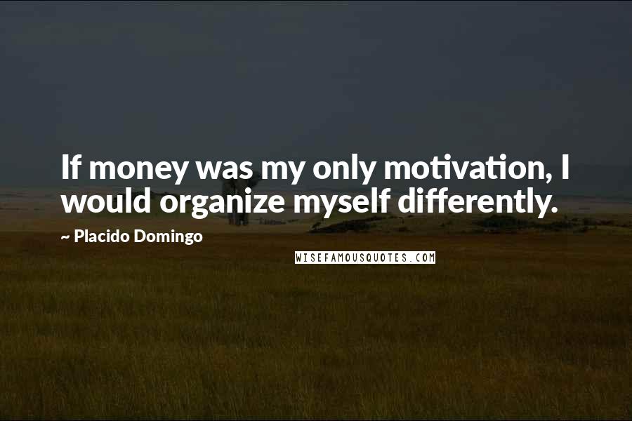 Placido Domingo Quotes: If money was my only motivation, I would organize myself differently.