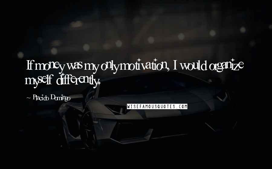 Placido Domingo Quotes: If money was my only motivation, I would organize myself differently.