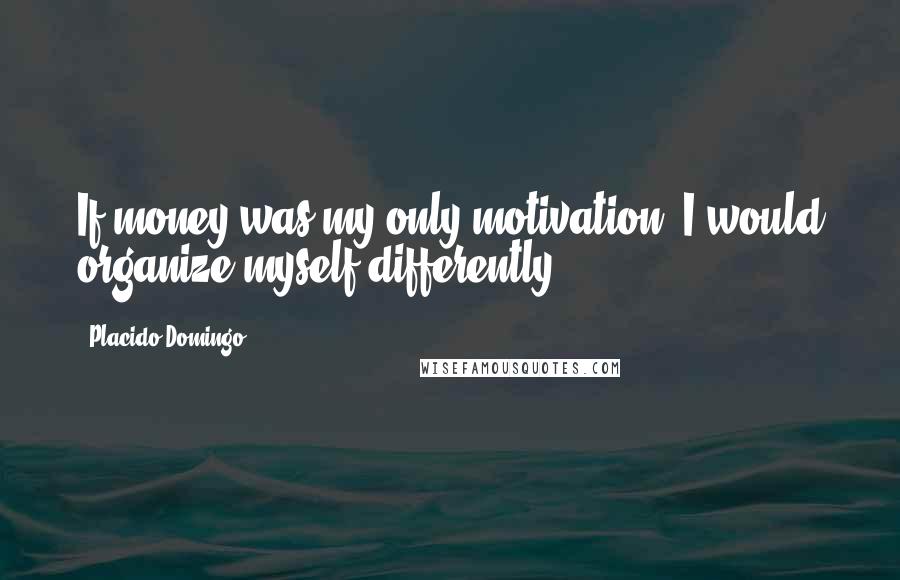 Placido Domingo Quotes: If money was my only motivation, I would organize myself differently.