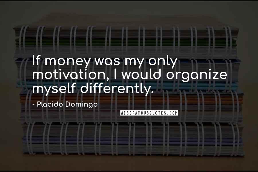 Placido Domingo Quotes: If money was my only motivation, I would organize myself differently.