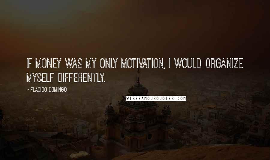 Placido Domingo Quotes: If money was my only motivation, I would organize myself differently.