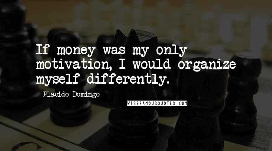 Placido Domingo Quotes: If money was my only motivation, I would organize myself differently.