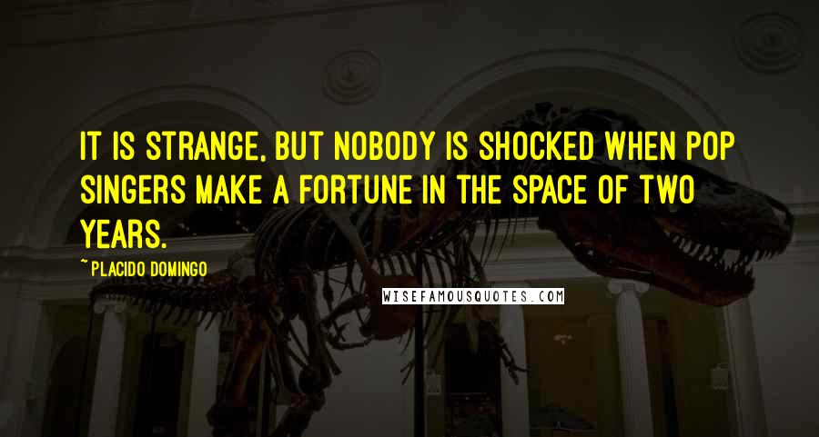 Placido Domingo Quotes: It is strange, but nobody is shocked when pop singers make a fortune in the space of two years.