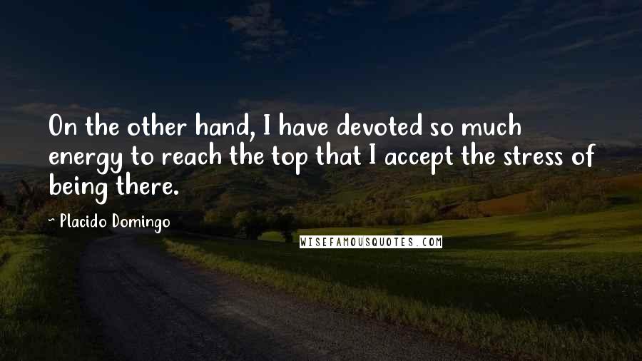 Placido Domingo Quotes: On the other hand, I have devoted so much energy to reach the top that I accept the stress of being there.