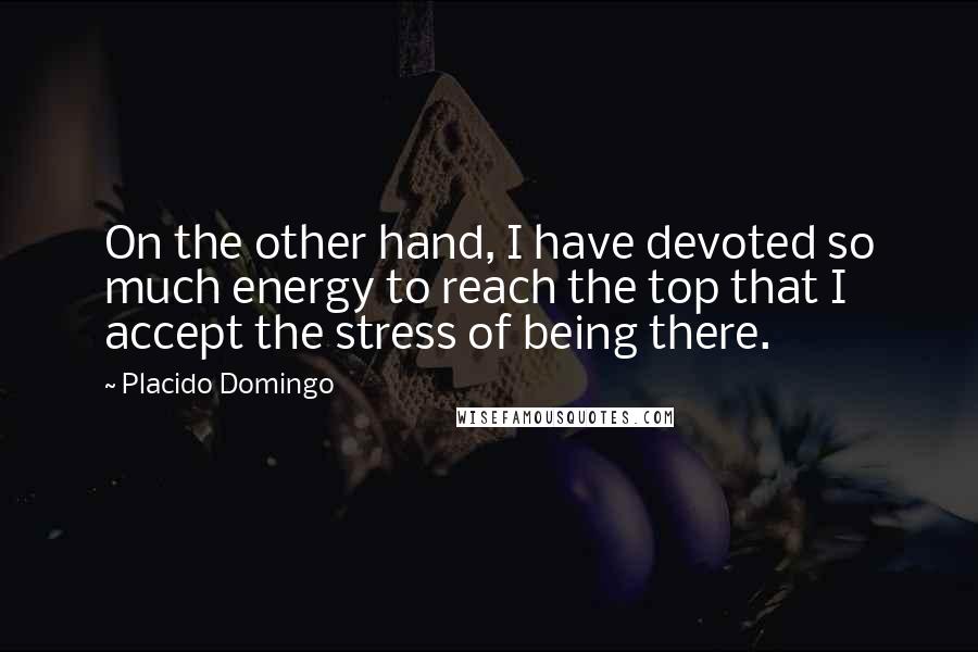Placido Domingo Quotes: On the other hand, I have devoted so much energy to reach the top that I accept the stress of being there.