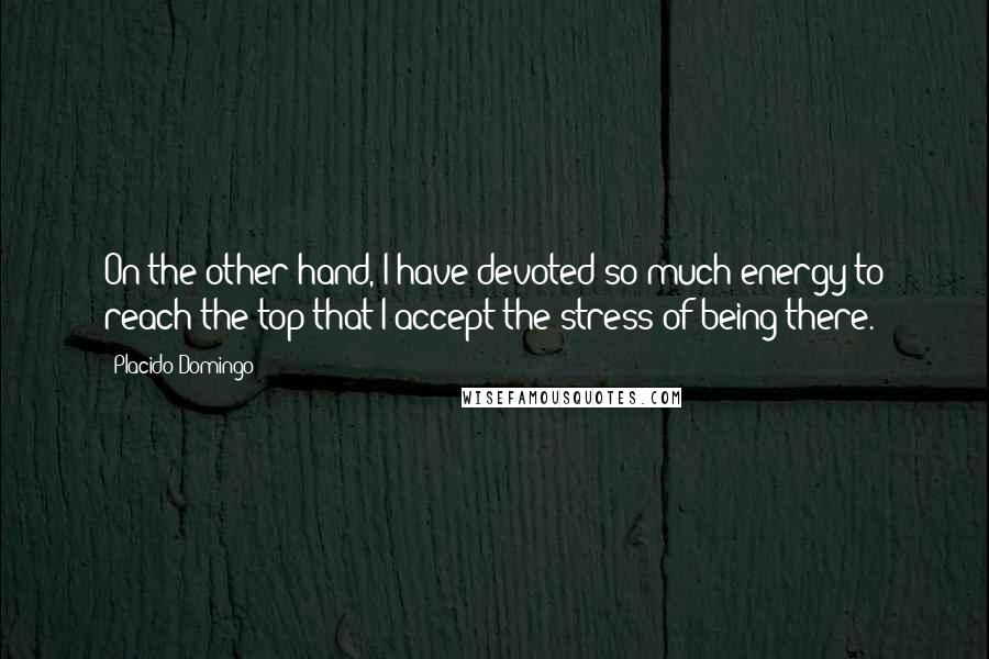 Placido Domingo Quotes: On the other hand, I have devoted so much energy to reach the top that I accept the stress of being there.