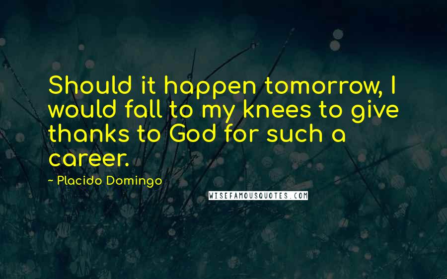 Placido Domingo Quotes: Should it happen tomorrow, I would fall to my knees to give thanks to God for such a career.