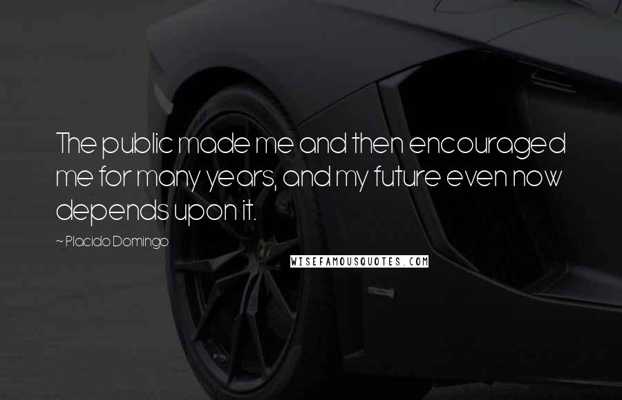 Placido Domingo Quotes: The public made me and then encouraged me for many years, and my future even now depends upon it.