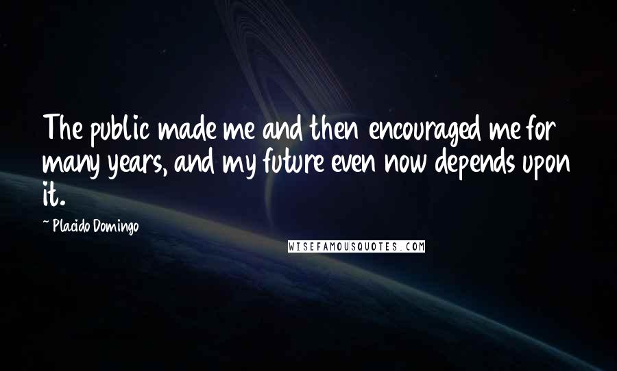 Placido Domingo Quotes: The public made me and then encouraged me for many years, and my future even now depends upon it.