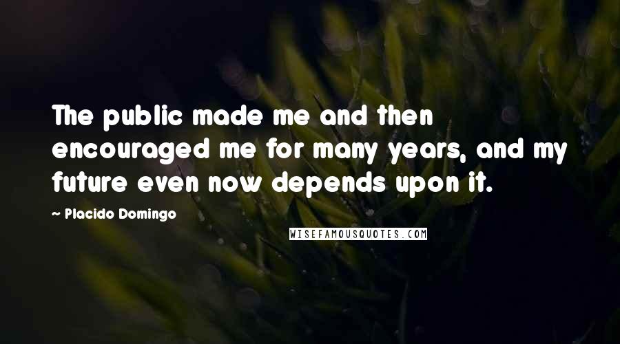 Placido Domingo Quotes: The public made me and then encouraged me for many years, and my future even now depends upon it.