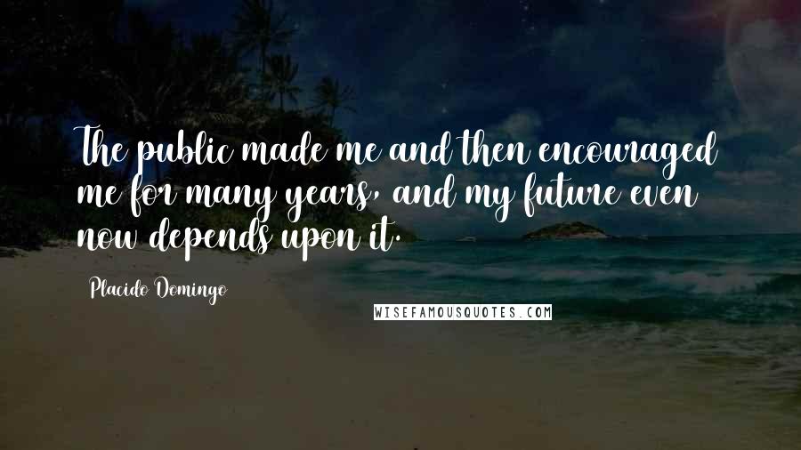 Placido Domingo Quotes: The public made me and then encouraged me for many years, and my future even now depends upon it.