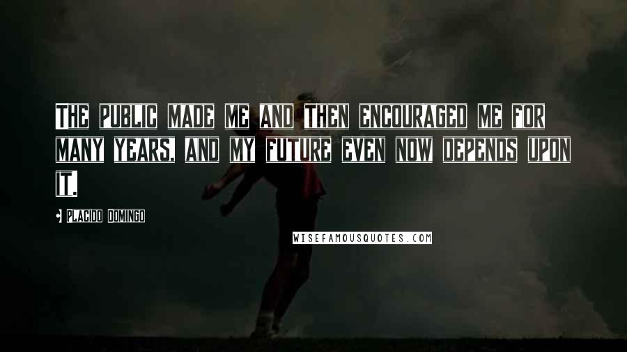 Placido Domingo Quotes: The public made me and then encouraged me for many years, and my future even now depends upon it.