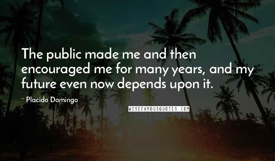 Placido Domingo Quotes: The public made me and then encouraged me for many years, and my future even now depends upon it.