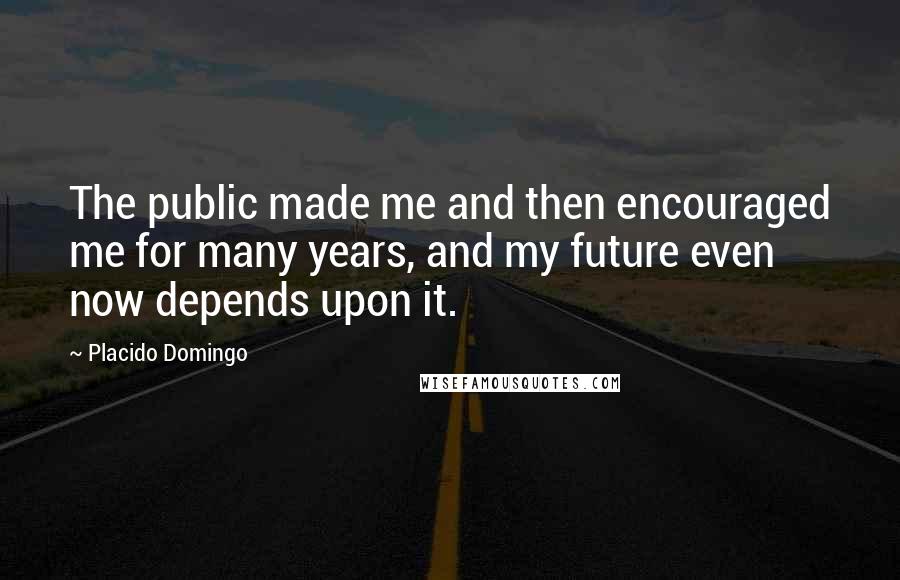 Placido Domingo Quotes: The public made me and then encouraged me for many years, and my future even now depends upon it.