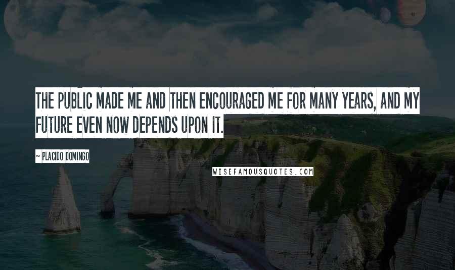 Placido Domingo Quotes: The public made me and then encouraged me for many years, and my future even now depends upon it.