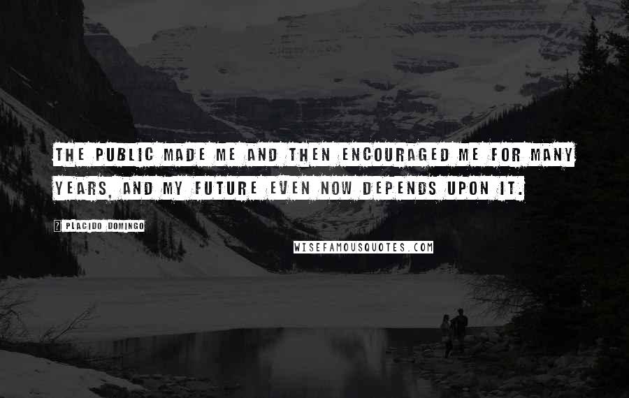 Placido Domingo Quotes: The public made me and then encouraged me for many years, and my future even now depends upon it.