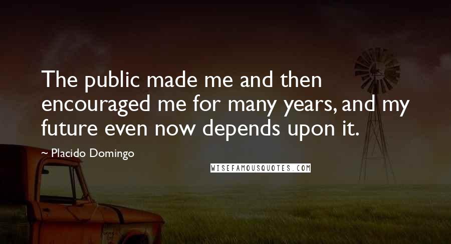 Placido Domingo Quotes: The public made me and then encouraged me for many years, and my future even now depends upon it.