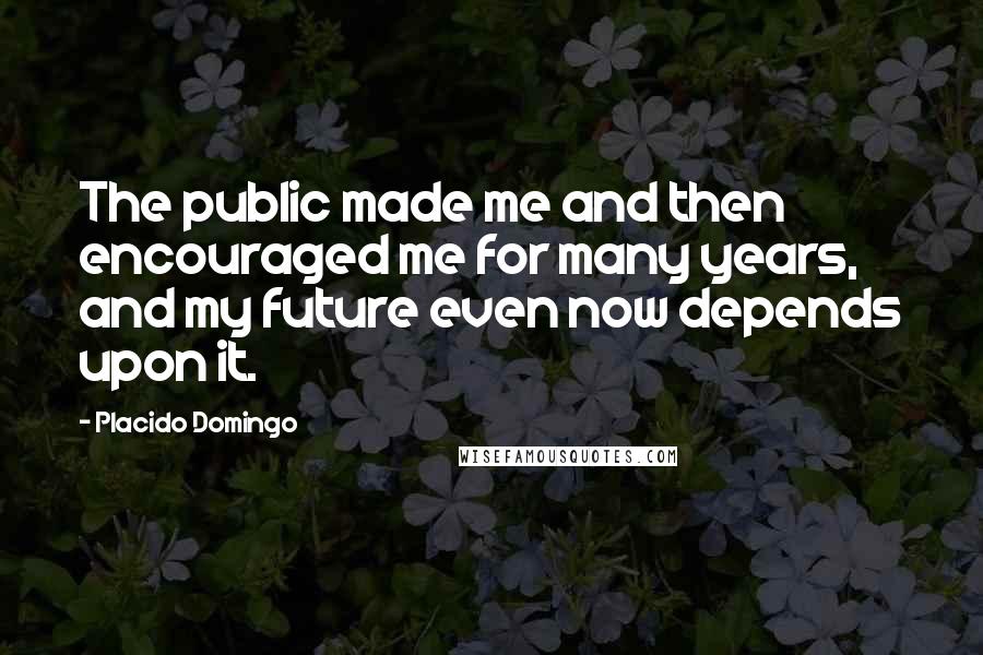 Placido Domingo Quotes: The public made me and then encouraged me for many years, and my future even now depends upon it.