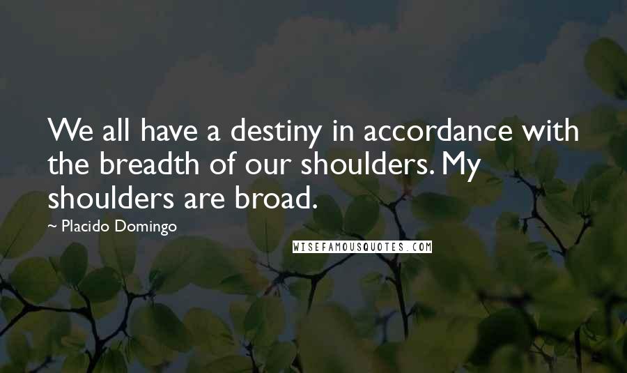 Placido Domingo Quotes: We all have a destiny in accordance with the breadth of our shoulders. My shoulders are broad.
