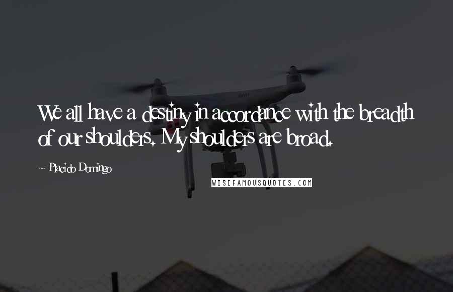 Placido Domingo Quotes: We all have a destiny in accordance with the breadth of our shoulders. My shoulders are broad.