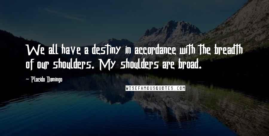 Placido Domingo Quotes: We all have a destiny in accordance with the breadth of our shoulders. My shoulders are broad.