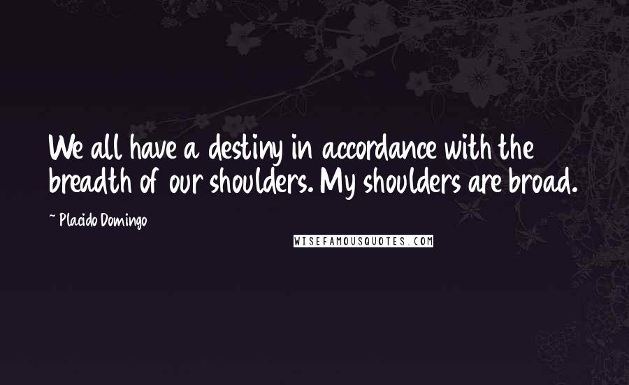 Placido Domingo Quotes: We all have a destiny in accordance with the breadth of our shoulders. My shoulders are broad.