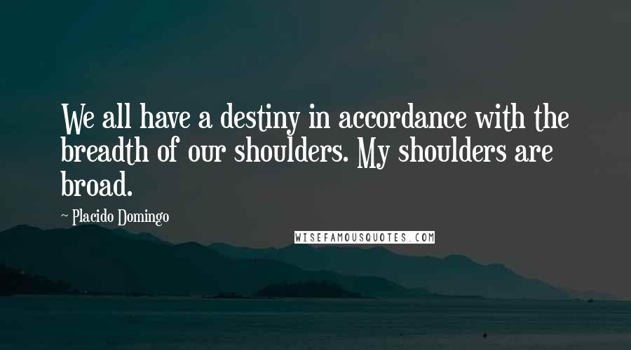 Placido Domingo Quotes: We all have a destiny in accordance with the breadth of our shoulders. My shoulders are broad.