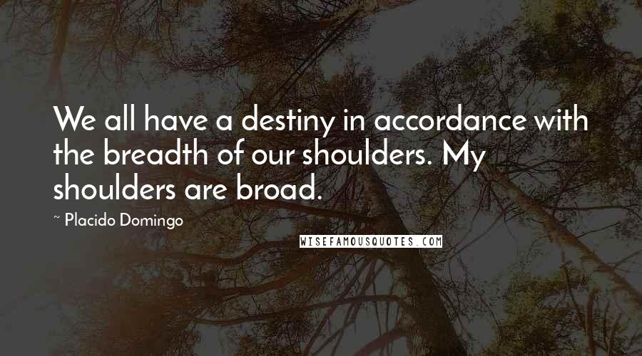 Placido Domingo Quotes: We all have a destiny in accordance with the breadth of our shoulders. My shoulders are broad.