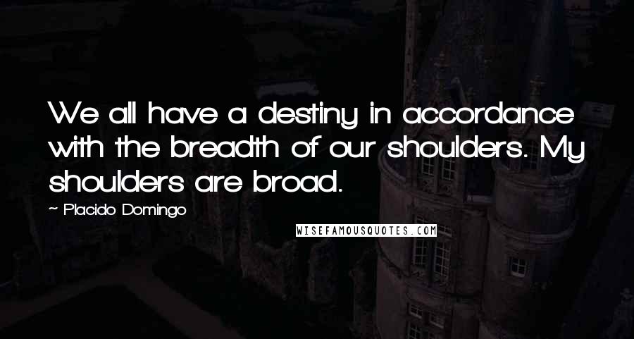 Placido Domingo Quotes: We all have a destiny in accordance with the breadth of our shoulders. My shoulders are broad.