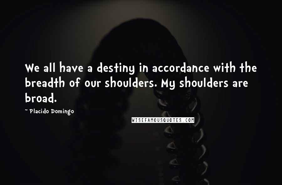 Placido Domingo Quotes: We all have a destiny in accordance with the breadth of our shoulders. My shoulders are broad.